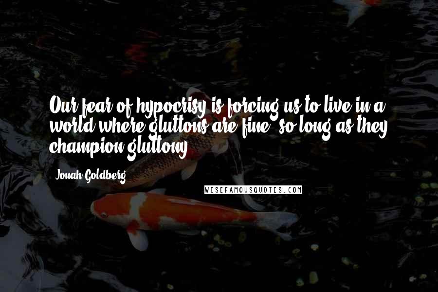 Jonah Goldberg Quotes: Our fear of hypocrisy is forcing us to live in a world where gluttons are fine, so long as they champion gluttony.