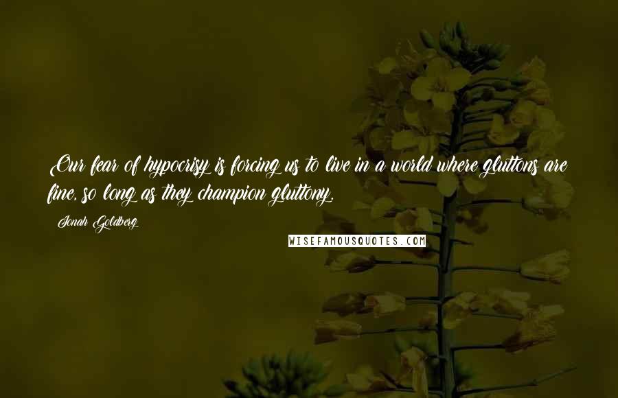 Jonah Goldberg Quotes: Our fear of hypocrisy is forcing us to live in a world where gluttons are fine, so long as they champion gluttony.