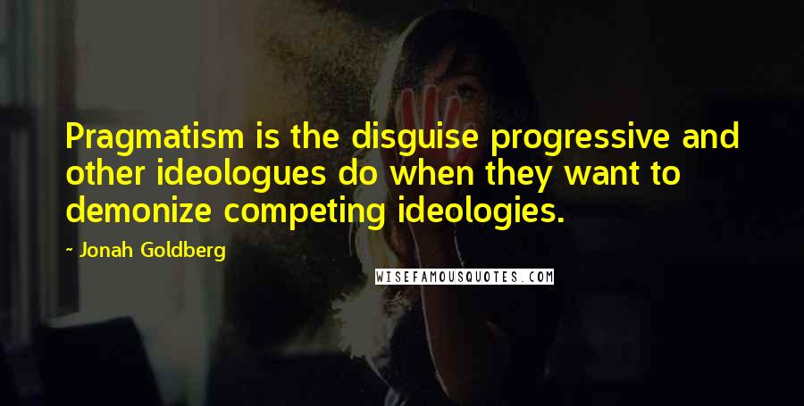 Jonah Goldberg Quotes: Pragmatism is the disguise progressive and other ideologues do when they want to demonize competing ideologies.