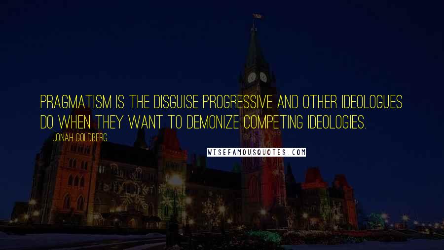 Jonah Goldberg Quotes: Pragmatism is the disguise progressive and other ideologues do when they want to demonize competing ideologies.