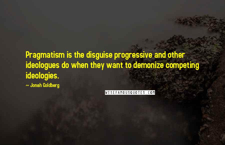 Jonah Goldberg Quotes: Pragmatism is the disguise progressive and other ideologues do when they want to demonize competing ideologies.