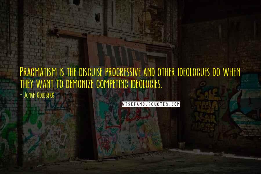 Jonah Goldberg Quotes: Pragmatism is the disguise progressive and other ideologues do when they want to demonize competing ideologies.