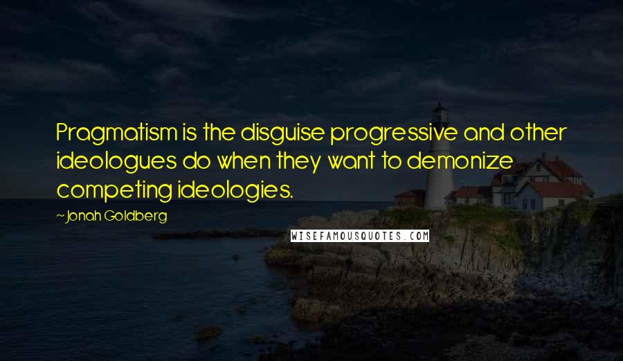 Jonah Goldberg Quotes: Pragmatism is the disguise progressive and other ideologues do when they want to demonize competing ideologies.