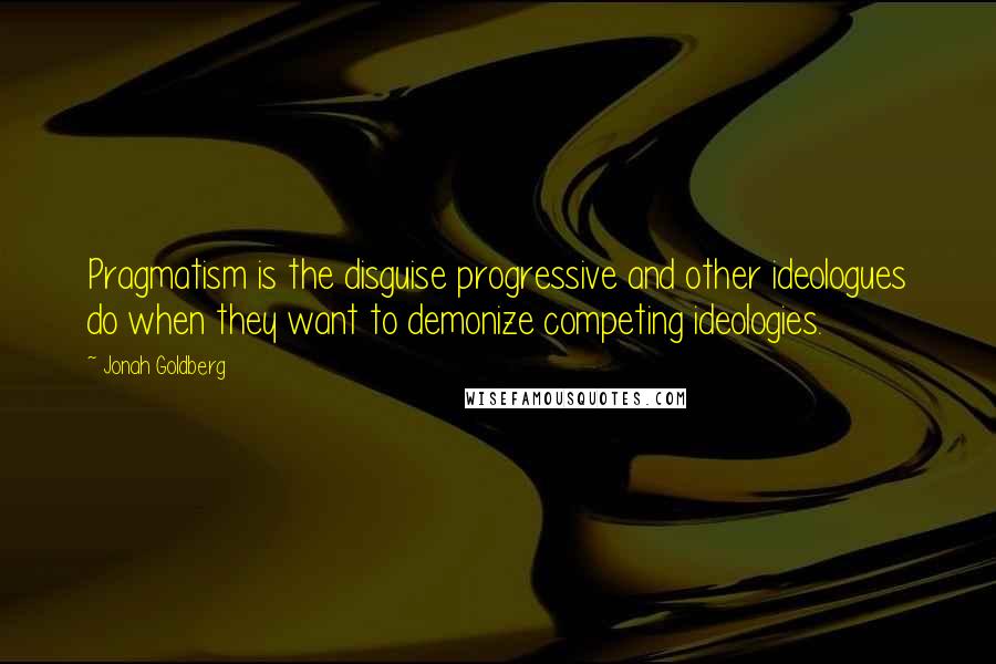 Jonah Goldberg Quotes: Pragmatism is the disguise progressive and other ideologues do when they want to demonize competing ideologies.