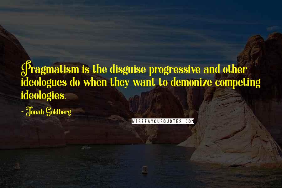 Jonah Goldberg Quotes: Pragmatism is the disguise progressive and other ideologues do when they want to demonize competing ideologies.