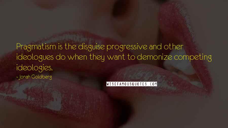 Jonah Goldberg Quotes: Pragmatism is the disguise progressive and other ideologues do when they want to demonize competing ideologies.