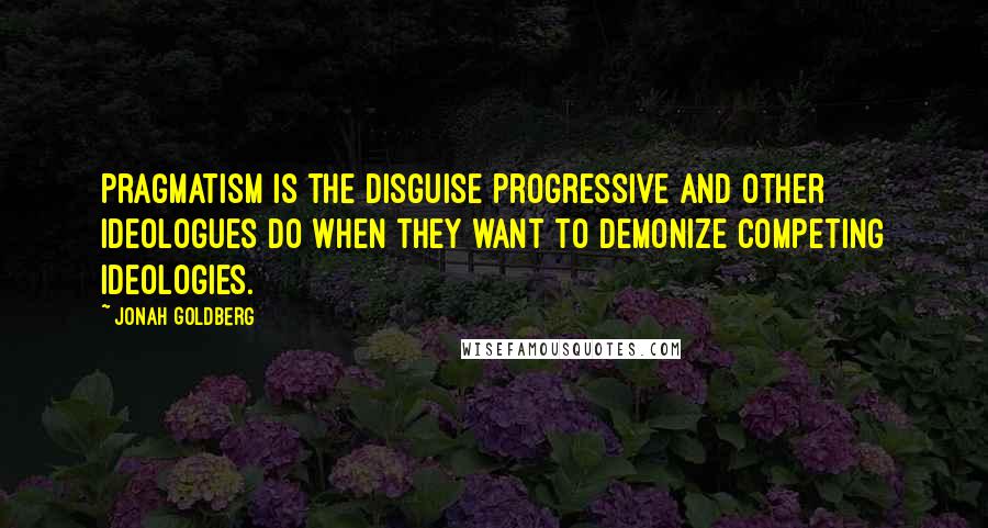 Jonah Goldberg Quotes: Pragmatism is the disguise progressive and other ideologues do when they want to demonize competing ideologies.