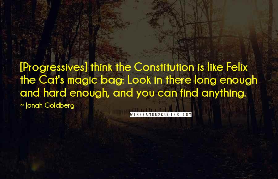 Jonah Goldberg Quotes: [Progressives] think the Constitution is like Felix the Cat's magic bag: Look in there long enough and hard enough, and you can find anything.