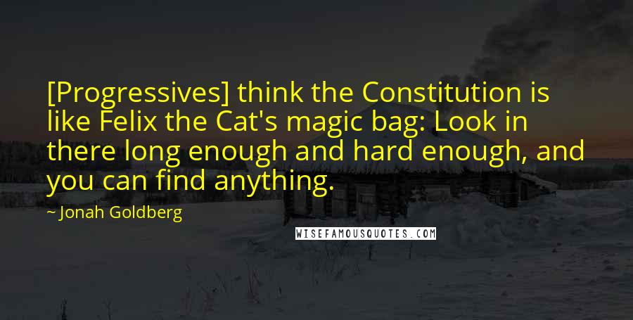 Jonah Goldberg Quotes: [Progressives] think the Constitution is like Felix the Cat's magic bag: Look in there long enough and hard enough, and you can find anything.