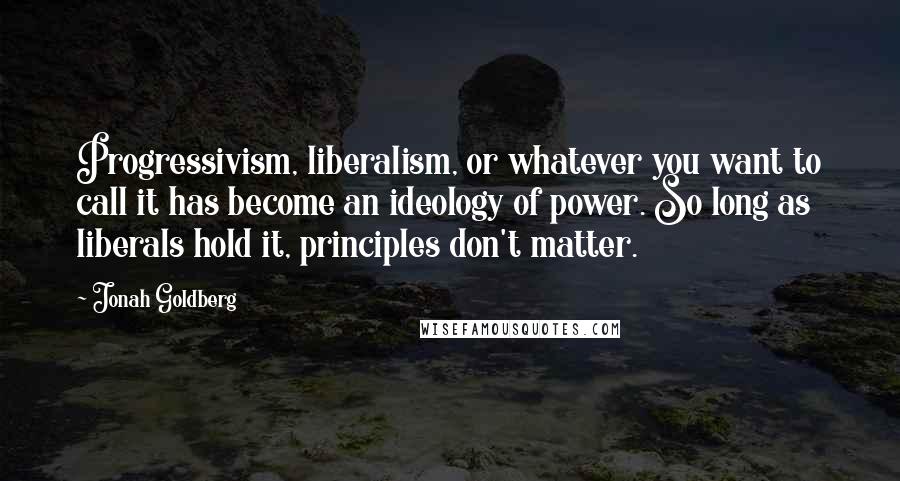 Jonah Goldberg Quotes: Progressivism, liberalism, or whatever you want to call it has become an ideology of power. So long as liberals hold it, principles don't matter.