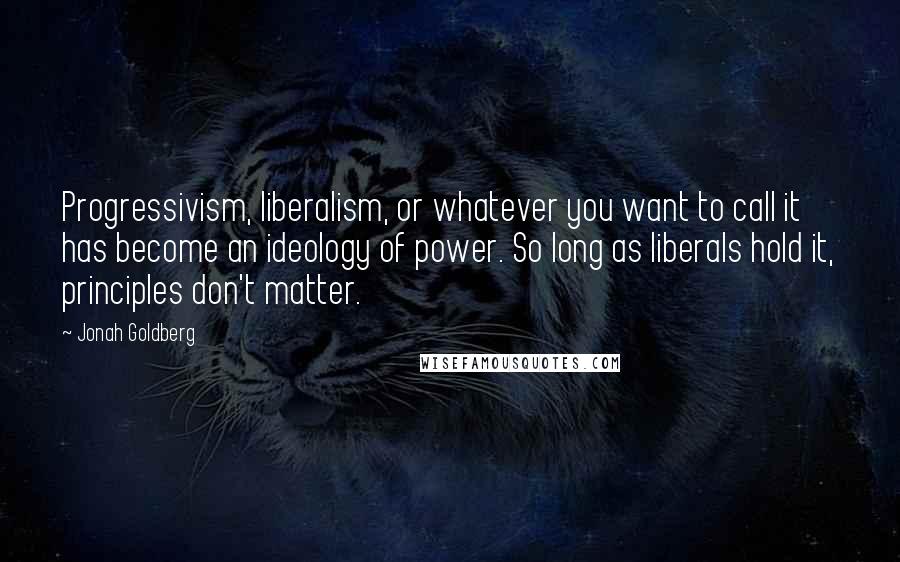 Jonah Goldberg Quotes: Progressivism, liberalism, or whatever you want to call it has become an ideology of power. So long as liberals hold it, principles don't matter.