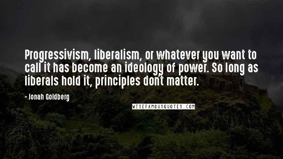 Jonah Goldberg Quotes: Progressivism, liberalism, or whatever you want to call it has become an ideology of power. So long as liberals hold it, principles don't matter.