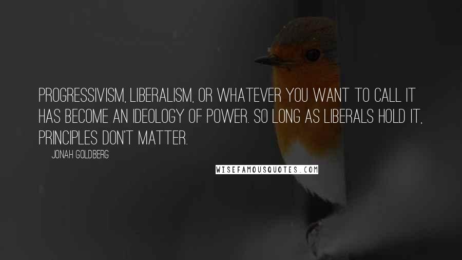 Jonah Goldberg Quotes: Progressivism, liberalism, or whatever you want to call it has become an ideology of power. So long as liberals hold it, principles don't matter.