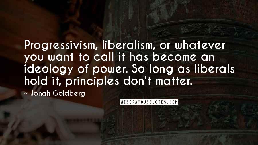 Jonah Goldberg Quotes: Progressivism, liberalism, or whatever you want to call it has become an ideology of power. So long as liberals hold it, principles don't matter.