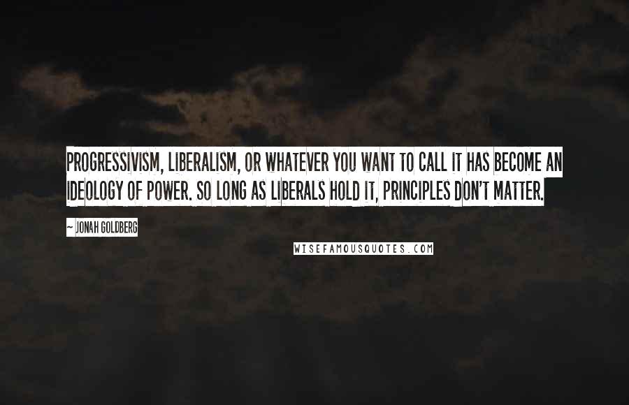 Jonah Goldberg Quotes: Progressivism, liberalism, or whatever you want to call it has become an ideology of power. So long as liberals hold it, principles don't matter.