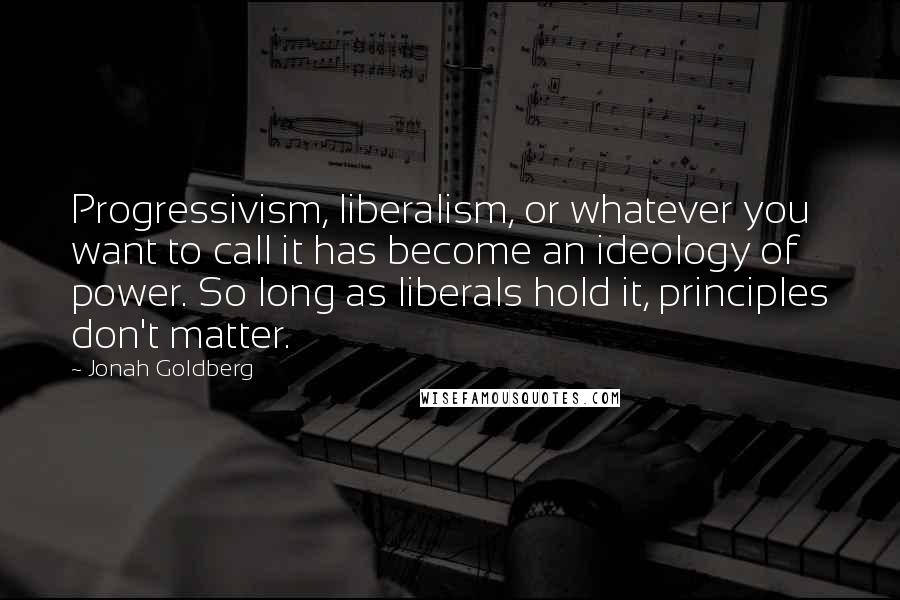 Jonah Goldberg Quotes: Progressivism, liberalism, or whatever you want to call it has become an ideology of power. So long as liberals hold it, principles don't matter.