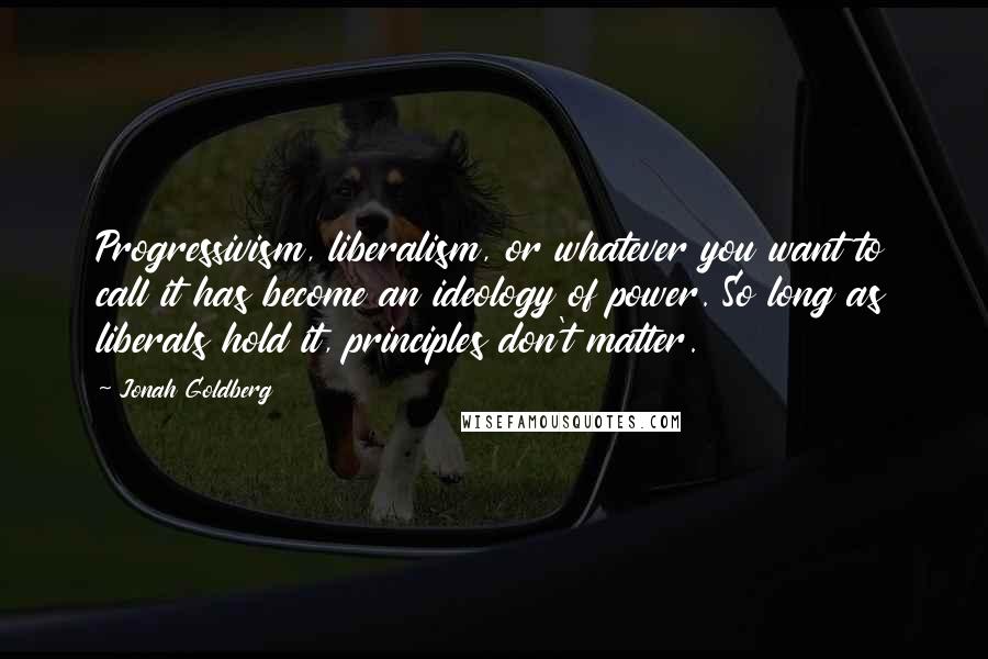 Jonah Goldberg Quotes: Progressivism, liberalism, or whatever you want to call it has become an ideology of power. So long as liberals hold it, principles don't matter.