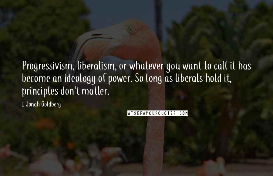 Jonah Goldberg Quotes: Progressivism, liberalism, or whatever you want to call it has become an ideology of power. So long as liberals hold it, principles don't matter.