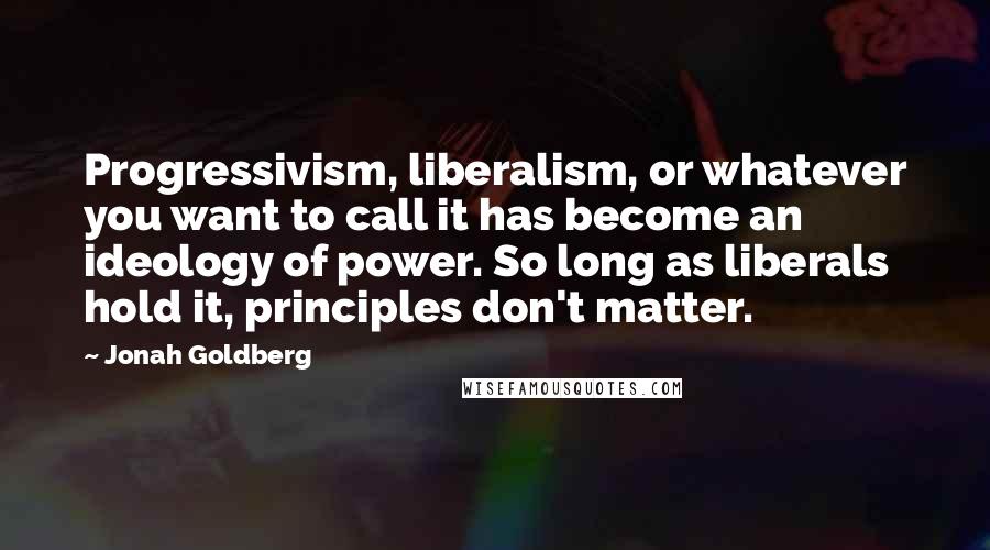 Jonah Goldberg Quotes: Progressivism, liberalism, or whatever you want to call it has become an ideology of power. So long as liberals hold it, principles don't matter.