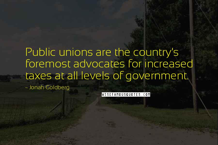 Jonah Goldberg Quotes: Public unions are the country's foremost advocates for increased taxes at all levels of government.