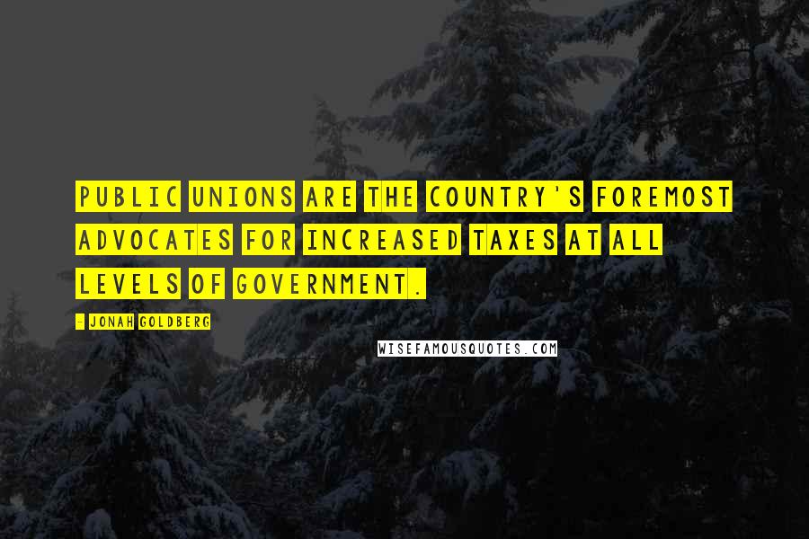 Jonah Goldberg Quotes: Public unions are the country's foremost advocates for increased taxes at all levels of government.