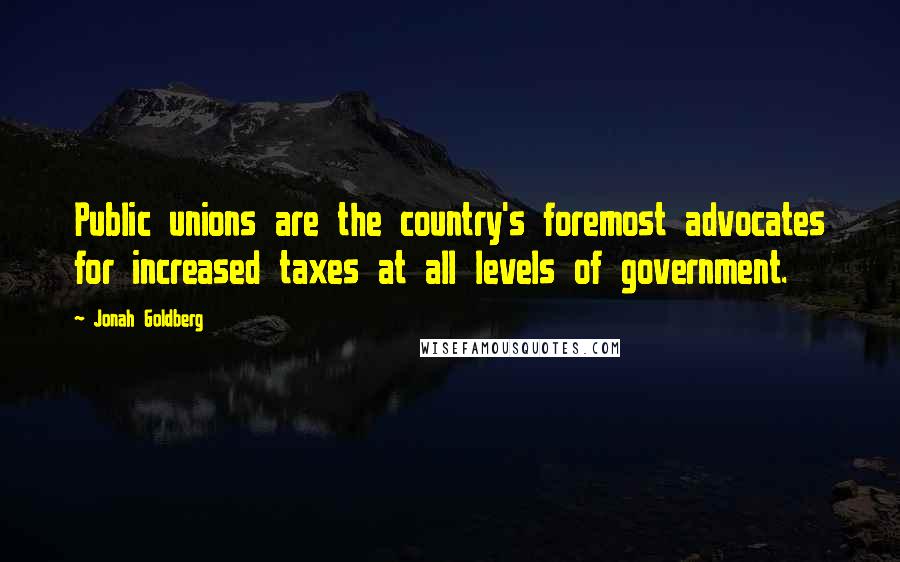 Jonah Goldberg Quotes: Public unions are the country's foremost advocates for increased taxes at all levels of government.