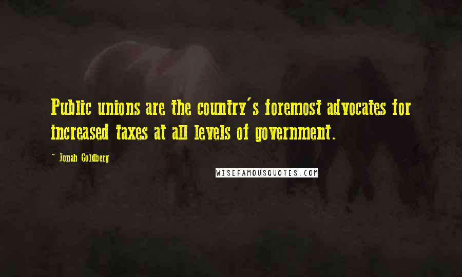 Jonah Goldberg Quotes: Public unions are the country's foremost advocates for increased taxes at all levels of government.