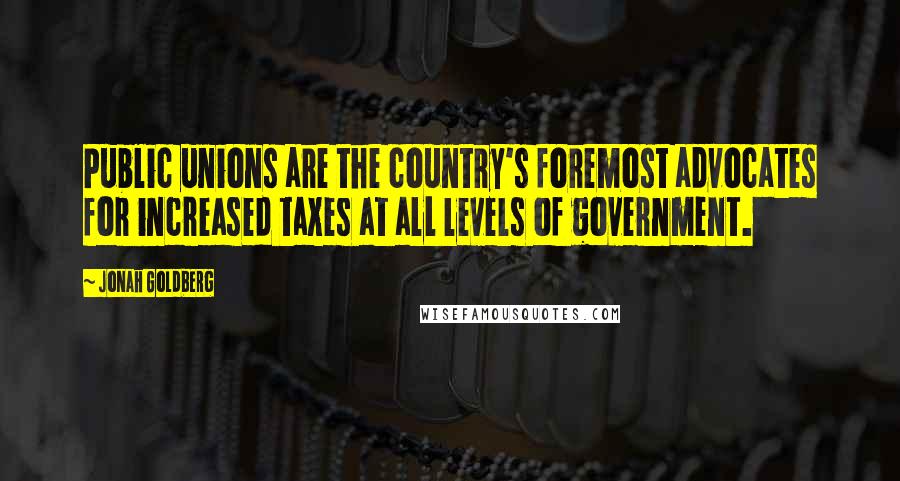 Jonah Goldberg Quotes: Public unions are the country's foremost advocates for increased taxes at all levels of government.