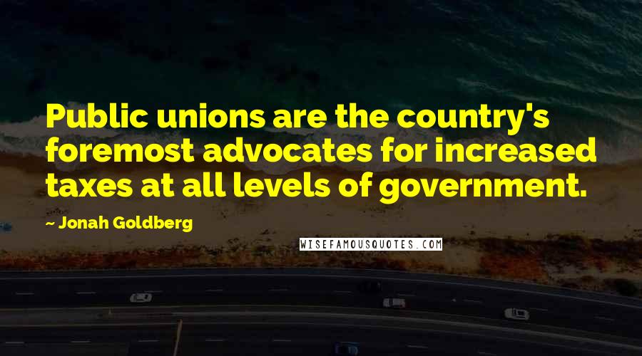 Jonah Goldberg Quotes: Public unions are the country's foremost advocates for increased taxes at all levels of government.