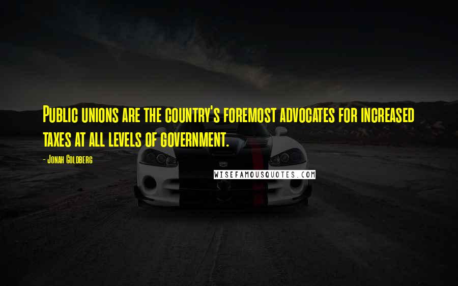 Jonah Goldberg Quotes: Public unions are the country's foremost advocates for increased taxes at all levels of government.