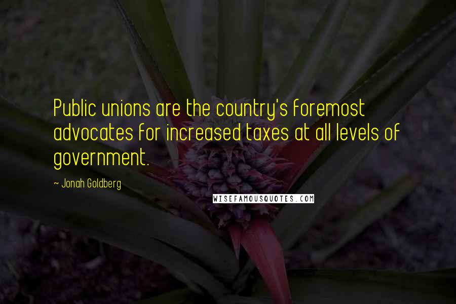 Jonah Goldberg Quotes: Public unions are the country's foremost advocates for increased taxes at all levels of government.