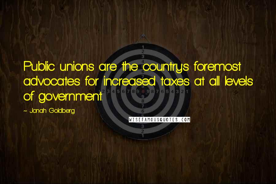 Jonah Goldberg Quotes: Public unions are the country's foremost advocates for increased taxes at all levels of government.