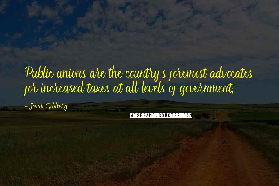 Jonah Goldberg Quotes: Public unions are the country's foremost advocates for increased taxes at all levels of government.