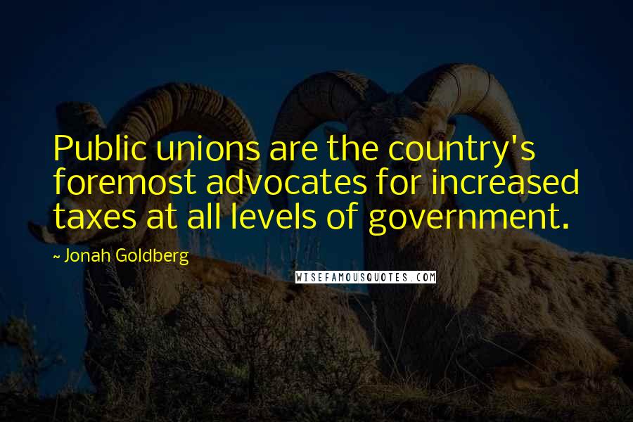 Jonah Goldberg Quotes: Public unions are the country's foremost advocates for increased taxes at all levels of government.