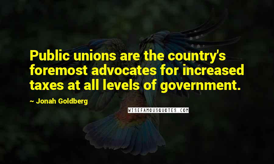 Jonah Goldberg Quotes: Public unions are the country's foremost advocates for increased taxes at all levels of government.