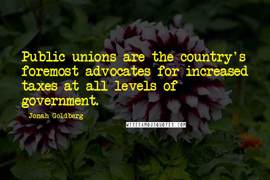 Jonah Goldberg Quotes: Public unions are the country's foremost advocates for increased taxes at all levels of government.