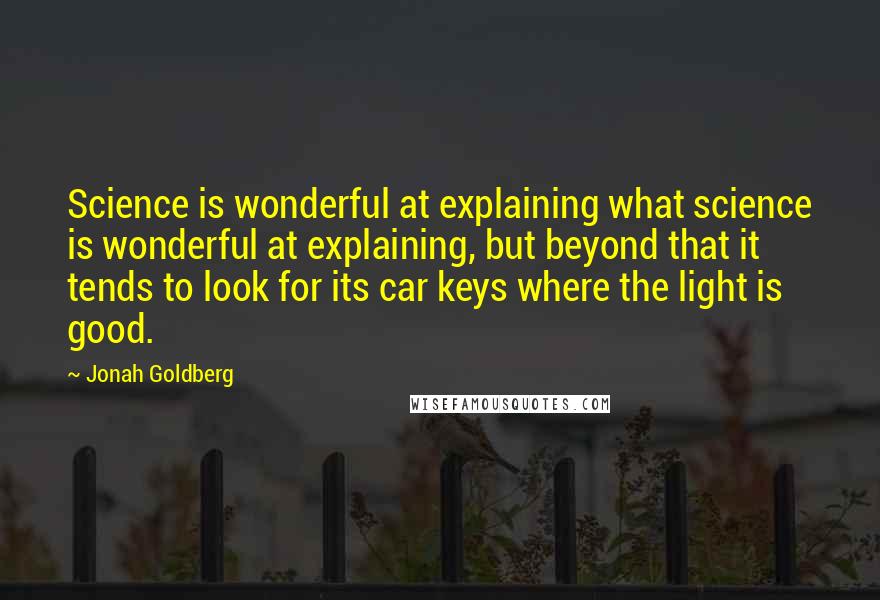 Jonah Goldberg Quotes: Science is wonderful at explaining what science is wonderful at explaining, but beyond that it tends to look for its car keys where the light is good.