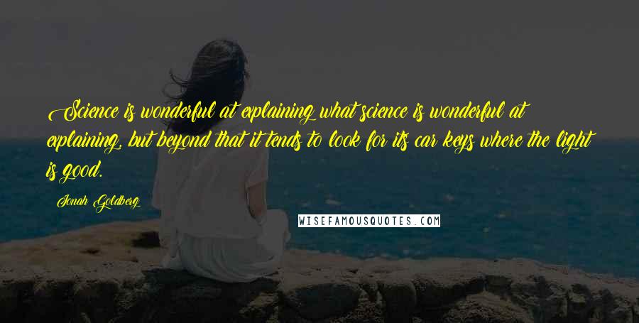 Jonah Goldberg Quotes: Science is wonderful at explaining what science is wonderful at explaining, but beyond that it tends to look for its car keys where the light is good.