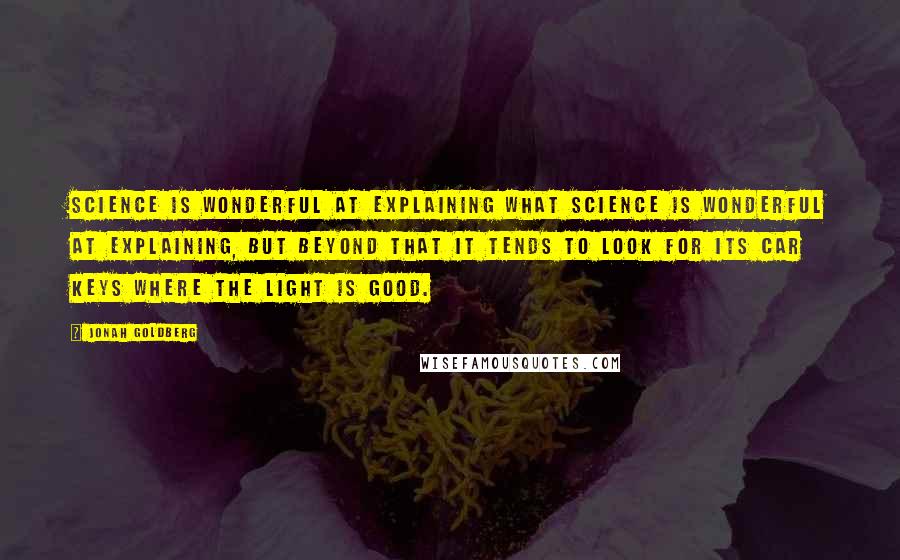 Jonah Goldberg Quotes: Science is wonderful at explaining what science is wonderful at explaining, but beyond that it tends to look for its car keys where the light is good.