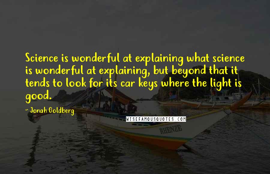 Jonah Goldberg Quotes: Science is wonderful at explaining what science is wonderful at explaining, but beyond that it tends to look for its car keys where the light is good.