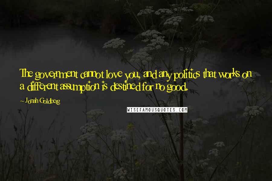 Jonah Goldberg Quotes: The government cannot love you, and any politics that works on a different assumption is destined for no good.