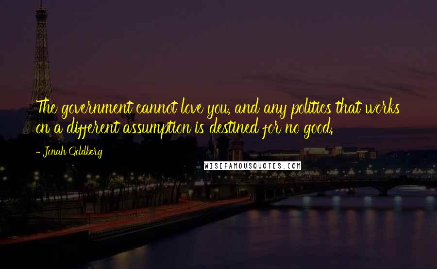 Jonah Goldberg Quotes: The government cannot love you, and any politics that works on a different assumption is destined for no good.