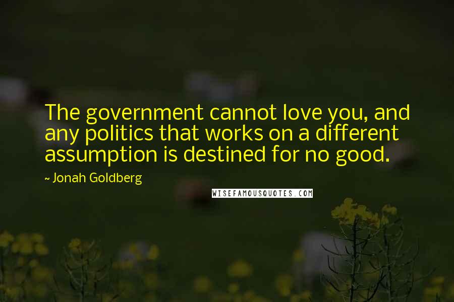 Jonah Goldberg Quotes: The government cannot love you, and any politics that works on a different assumption is destined for no good.