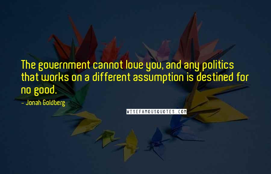 Jonah Goldberg Quotes: The government cannot love you, and any politics that works on a different assumption is destined for no good.