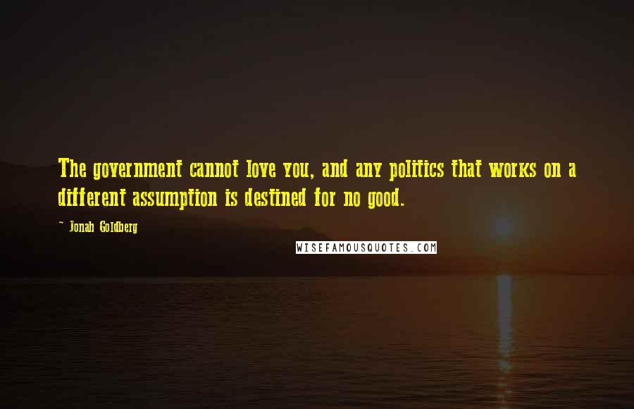 Jonah Goldberg Quotes: The government cannot love you, and any politics that works on a different assumption is destined for no good.