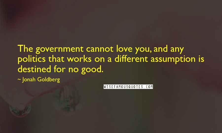 Jonah Goldberg Quotes: The government cannot love you, and any politics that works on a different assumption is destined for no good.