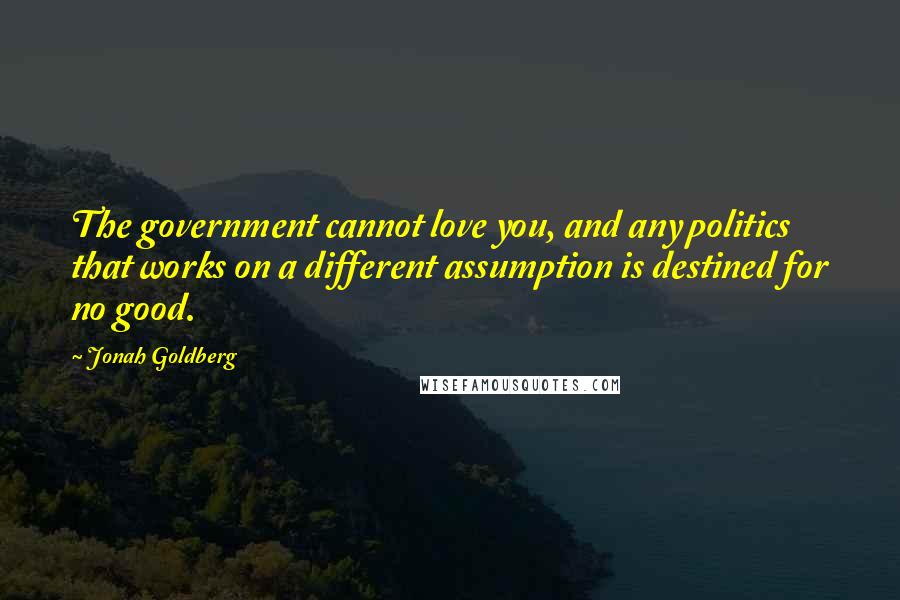 Jonah Goldberg Quotes: The government cannot love you, and any politics that works on a different assumption is destined for no good.