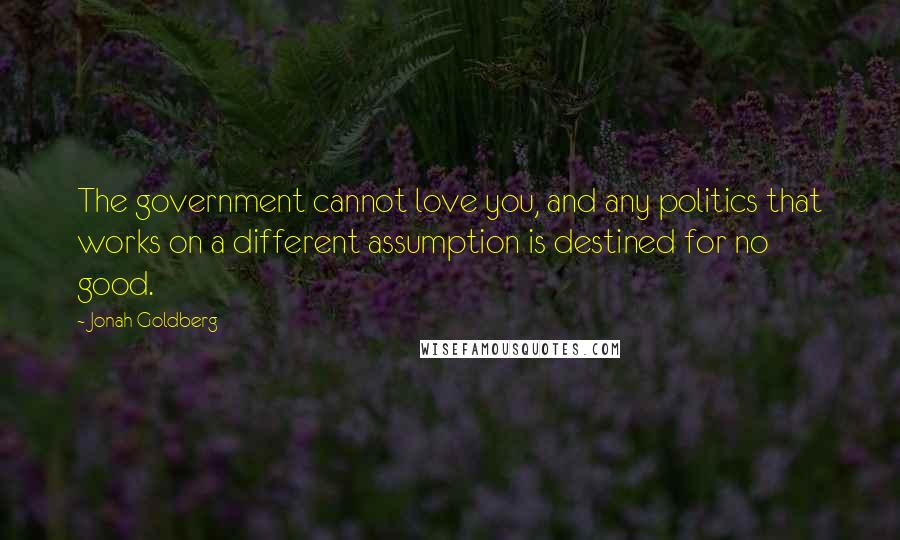 Jonah Goldberg Quotes: The government cannot love you, and any politics that works on a different assumption is destined for no good.