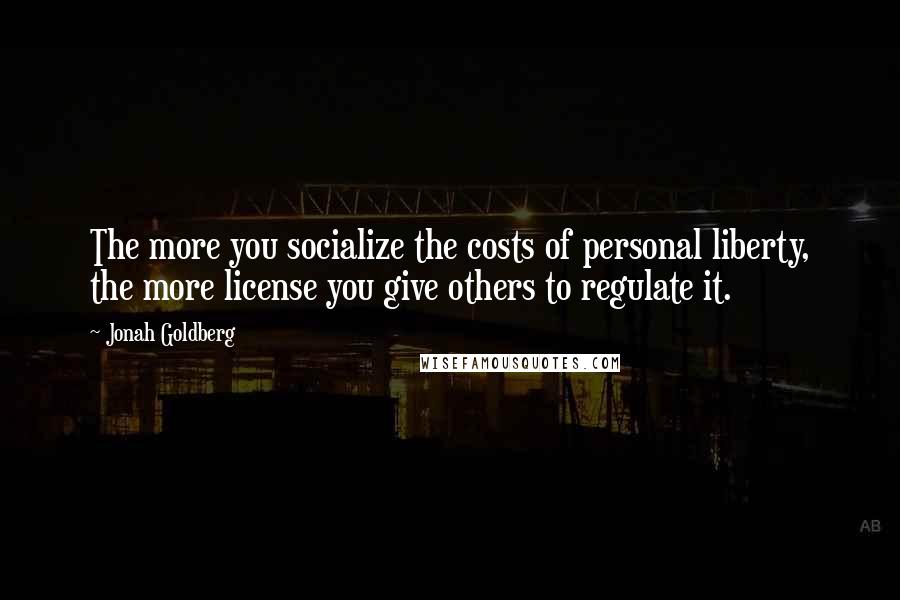 Jonah Goldberg Quotes: The more you socialize the costs of personal liberty, the more license you give others to regulate it.