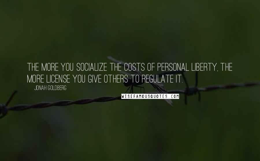 Jonah Goldberg Quotes: The more you socialize the costs of personal liberty, the more license you give others to regulate it.